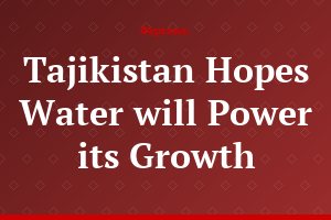 Tajikistan Hopes Water will Power its Growth