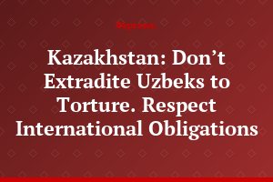 Kazakhstan: Don’t Extradite Uzbeks to Torture. Respect International Obligations