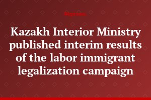 Kazakh Interior Ministry published interim results of the labor immigrant legalization campaign