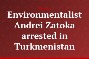 Environmentalist Andrei Zatoka arrested in Turkmenistan