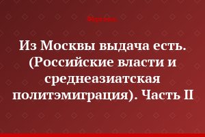 Из Москвы выдача есть. (Российские власти и среднеазиатская политэмиграция). Часть II