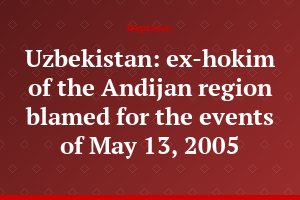 Uzbekistan: ex-hokim of the Andijan region blamed for the events of May 13, 2005