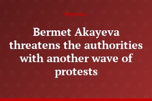 Bermet Akayeva threatens the authorities with another wave of protests