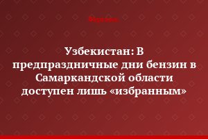 Узбекистан: В предпраздничные дни бензин в Самаркандской области доступен лишь «избранным»