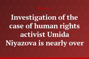 Investigation of the case of human rights activist Umida Niyazova is nearly over