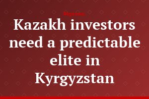 Kazakh investors need a predictable elite in Kyrgyzstan