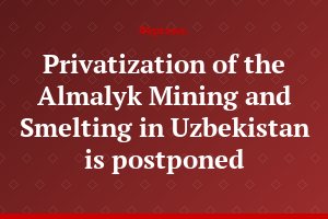 Privatization of the Almalyk Mining and Smelting in Uzbekistan is postponed