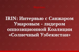 IRIN: Интервью с Санжаром Умаровым - лидером оппозиционной Коалиции «Солнечный Узбекистан»