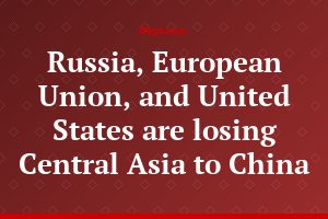 Russia, European Union, and United States are losing Central Asia to China