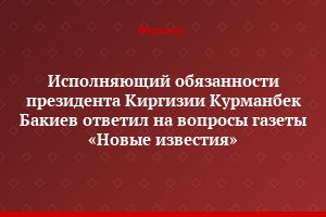 Исполняющий обязанности президента Киргизии Курманбек Бакиев ответил на вопросы газеты «Новые известия»