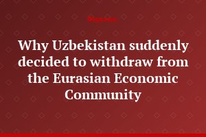 Why Uzbekistan suddenly decided to withdraw from the Eurasian Economic Community