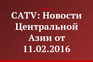 CATV: Новости Центральной Азии от 11.02.2016