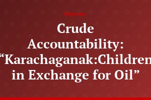 Crude Accountability: “Karachaganak:Children in Exchange for Oil”