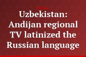 Uzbekistan: Andijan regional TV latinized the Russian language