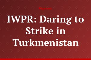 IWPR: Daring to Strike in Turkmenistan