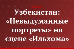 Узбекистан: «Невыдуманные портреты» на сцене «Ильхома»