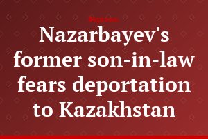 Nazarbayev's former son-in-law fears deportation to Kazakhstan