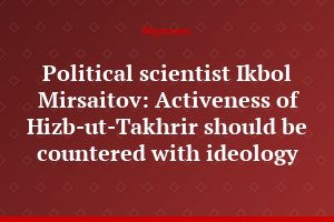 Political scientist Ikbol Mirsaitov: Activeness of Hizb-ut-Takhrir should be countered with ideology