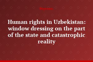 Human rights in Uzbekistan: window dressing on the part of the state and catastrophic reality