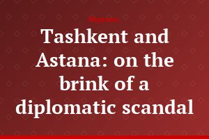Tashkent and Astana: on the brink of a diplomatic scandal