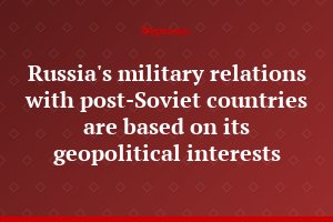 Russia's military relations with post-Soviet countries are based on its geopolitical interests