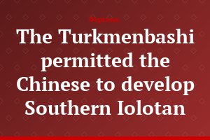 The Turkmenbashi permitted the Chinese to develop Southern Iolotan