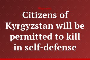 Citizens of Kyrgyzstan will be permitted to kill in self-defense