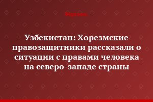Узбекистан: Хорезмские правозащитники рассказали о ситуации с правами человека на северо-западе страны