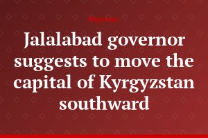 Jalalabad governor suggests to move the capital of Kyrgyzstan southward