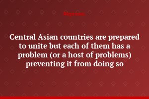 Central Asian countries are prepared to unite but each of them has a problem (or a host of problems) preventing it from doing so
