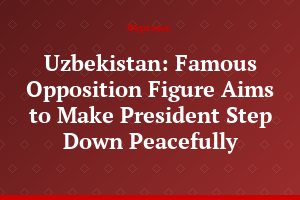 Uzbekistan: Famous Opposition Figure Aims to Make President Step Down Peacefully