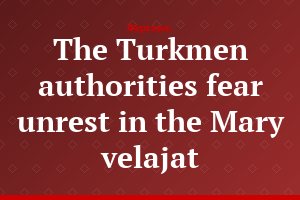 The Turkmen authorities fear unrest in the Mary velajat