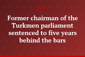 Former chairman of the Turkmen parliament sentenced to five years behind the bars