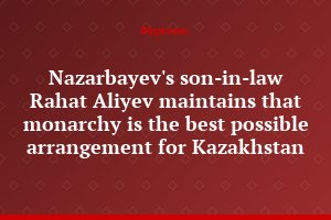 Nazarbayev's son-in-law Rahat Aliyev maintains that monarchy is the best possible arrangement for Kazakhstan
