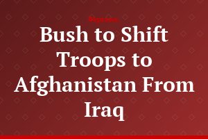 Bush to Shift Troops to Afghanistan From Iraq