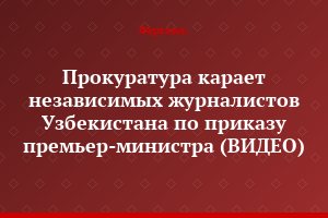 Прокуратура карает независимых журналистов Узбекистана по приказу премьер-министра (ВИДЕО)
