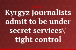 Kyrgyz journalists admit to be under secret services\' tight control