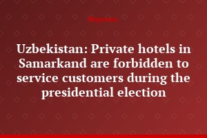 Uzbekistan: Private hotels in Samarkand are forbidden to service customers during the presidential election
