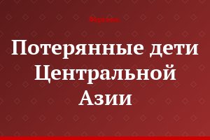 Потерянные дети Центральной Азии