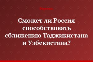 Сможет ли Россия способствовать сближению Таджикистана и Узбекистана?