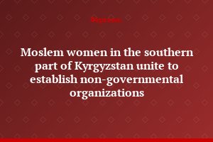 Moslem women in the southern part of Kyrgyzstan unite to establish non-governmental organizations