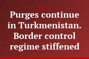 Purges continue in Turkmenistan. Border control regime stiffened