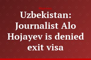 Uzbekistan: Journalist Alo Hojayev is denied exit visa