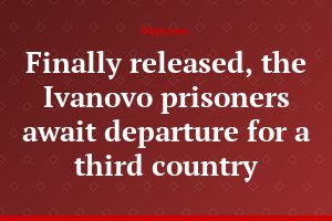 Finally released, the Ivanovo prisoners await departure for a third country