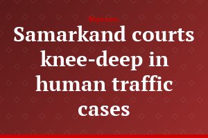 Samarkand courts knee-deep in human traffic cases