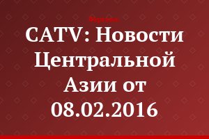 CATV: Новости Центральной Азии от 08.02.2016