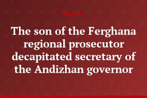 The son of the Ferghana regional prosecutor decapitated secretary of the Andizhan governor