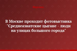 В Москве проходит фотовыставка "Среднеазиатские цыгане - люди на улицах большого города"