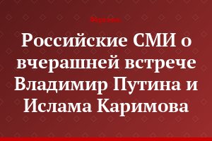 Российские СМИ о вчерашней встрече Владимир Путина и Ислама Каримова