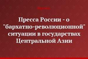Пресса России - о "бархатно-революционной" ситуации в государствах Центральной Азии